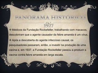  Médicos da Fundação Rockefeller, trabalhando com macacos,
descobriram que o agente causador da febre amarela é um vírus.
 Após a descoberta do agente infeccioso causal, os
pesquisadores passaram, então, a investir na produção de uma
vacina e, em 1937, a Fundação Rockefeller passou a produzir a
vacina contra febre amarela em larga escala.
 
