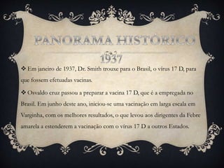  Em janeiro de 1937, Dr. Smith trouxe para o Brasil, o vírus 17 D, para
que fossem efetuadas vacinas.
 Osvaldo cruz passou a preparar a vacina 17 D, que é a empregada no
Brasil. Em junho deste ano, iniciou-se uma vacinação em larga escala em
Varginha, com os melhores resultados, o que levou aos dirigentes da Febre
amarela a estenderem a vacinação com o vírus 17 D a outros Estados.
 