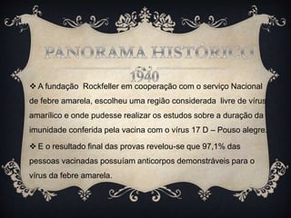  A fundação Rockfeller em cooperação com o serviço Nacional
de febre amarela, escolheu uma região considerada livre de vírus
amarílico e onde pudesse realizar os estudos sobre a duração da
imunidade conferida pela vacina com o vírus 17 D – Pouso alegre.
 E o resultado final das provas revelou-se que 97,1% das
pessoas vacinadas possuíam anticorpos demonstráveis para o
vírus da febre amarela.
 