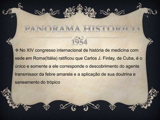  No XIV congresso internacional de história de medicina com
sede em Roma(Itália) ratificou que Carlos J. Finlay, de Cuba, é o
único e somente a ele corresponde o descobrimento do agente
transmissor da febre amarela e a aplicação de sua doutrina e
saneamento do trópico
 