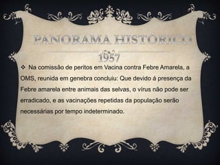  Na comissão de peritos em Vacina contra Febre Amarela, a
OMS, reunida em genebra concluiu: Que devido á presença da
Febre amarela entre animais das selvas, o vírus não pode ser
erradicado, e as vacinações repetidas da população serão
necessárias por tempo indeterminado.
 