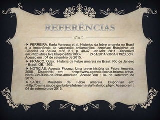  FERREIRA, Karla Vanessa et al. Histórico da febre amarela no Brasil
e a importância da vacinação antiamarílica, Arquivos Brasileiros de
Ciências da Saúde, v.36, n.1, p. 40-47, Jan./Abr. 2011. Disponível
em:<http://files.bvs.br/upload/S/1983- 2451/2011/v36n1/a1923.pdf>.
Acesso em : 04 de setembro de 2015.
 FRANCO, Odair. História da Febre amarela no Brasil. Rio de Janeiro
– Brasil, GB, 1969.
 NOTÍCIAS, Agencia Fiocruz. Uma breve história da Febre Amarela,
2008. Disponível em: <http://www.agencia.fiocruz.br/uma-breve-
hist%C3%B3ria-da-febre-amarela>. Acesso em : 04 de setembro de
2015.
 SAÚDE, Ministério da. Febre amarela. Disponível em:
<http://bvsms.saude.gov.br/bvs/febreamarela/historico.php>. Acesso em :
04 de setembro de 2015.
 