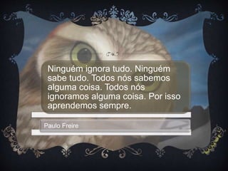 Ninguém ignora tudo. Ninguém
sabe tudo. Todos nós sabemos
alguma coisa. Todos nós
ignoramos alguma coisa. Por isso
aprendemos sempre.
Paulo Freire
 
