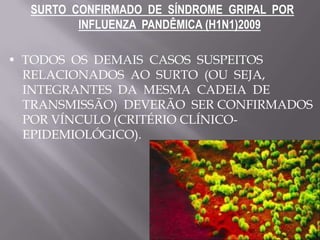 SURTO CONFIRMADO DE SÍNDROME GRIPAL POR
         INFLUENZA PANDÊMICA (H1N1)2009

• TODOS OS DEMAIS CASOS SUSPEITOS
  RELACIONADOS AO SURTO (OU SEJA,
  INTEGRANTES DA MESMA CADEIA DE
  TRANSMISSÃO) DEVERÃO SER CONFIRMADOS
  POR VÍNCULO (CRITÉRIO CLÍNICO-
  EPIDEMIOLÓGICO).
 