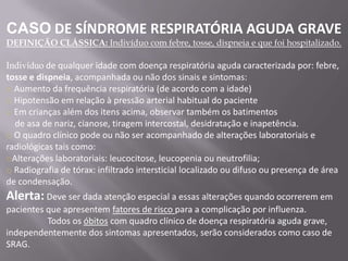 CASO DE SÍNDROME RESPIRATÓRIA AGUDA GRAVE
DEFINIÇÃO CLÁSSICA: Indivíduo com febre, tosse, dispneia e que foi hospitalizado.

Indivíduo de qualquer idade com doença respiratória aguda caracterizada por: febre,
tosse e dispneia, acompanhada ou não dos sinais e sintomas:
o Aumento da frequência respiratória (de acordo com a idade)
o Hipotensão em relação à pressão arterial habitual do paciente
o Em crianças além dos itens acima, observar também os batimentos
  de asa de nariz, cianose, tiragem intercostal, desidratação e inapetência.
o O quadro clínico pode ou não ser acompanhado de alterações laboratoriais e
radiológicas tais como:
oAlterações laboratoriais: leucocitose, leucopenia ou neutrofilia;
o Radiografia de tórax: infiltrado intersticial localizado ou difuso ou presença de área
de condensação.
Alerta: Deve ser dada atenção especial a essas alterações quando ocorrerem em
pacientes que apresentem fatores de risco para a complicação por influenza.
          Todos os óbitos com quadro clínico de doença respiratória aguda grave,
independentemente dos sintomas apresentados, serão considerados como caso de
SRAG.
 