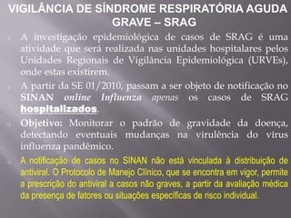 VIGILÂNCIA DE SÍNDROME RESPIRATÓRIA AGUDA
                 GRAVE – SRAG
o   A investigação epidemiológica de casos de SRAG é uma
    atividade que será realizada nas unidades hospitalares pelos
    Unidades Regionais de Vigilância Epidemiológica (URVEs),
    onde estas existirem.
o   A partir da SE 01/2010, passam a ser objeto de notificação no
    SINAN online Influenza apenas os casos de SRAG
    hospitalizados.
o   Objetivo: Monitorar o padrão de gravidade da doença,
    detectando eventuais mudanças na virulência do vírus
    influenza pandêmico.
o   A notificação de casos no SINAN não está vinculada à distribuição de
    antiviral. O Protocolo de Manejo Clínico, que se encontra em vigor, permite
    a prescrição do antiviral a casos não graves, a partir da avaliação médica
    da presença de fatores ou situações específicas de risco individual.
 