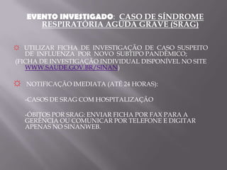 EVENTO INVESTIGADO: CASO DE SÍNDROME
      RESPIRATÓRIA AGUDA GRAVE (SRAG)

☼ UTILIZAR FICHA DE INVESTIGAÇÃO DE CASO SUSPEITO
   DE INFLUENZA POR NOVO SUBTIPO PANDÊMICO;
(FICHA DE INVESTIGAÇÃO INDIVIDUAL DISPONÍVEL NO SITE
   WWW.SAUDE.GOV.BR/SINAN)

☼ NOTIFICAÇÃO IMEDIATA (ATÉ 24 HORAS):
   -CASOS DE SRAG COM HOSPITALIZAÇÃO

   -ÓBITOS POR SRAG: ENVIAR FICHA POR FAX PARA A
   GERÊNCIA OU COMUNICAR POR TELEFONE E DIGITAR
   APENAS NO SINANWEB.
 