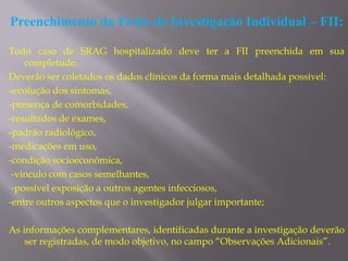 Preenchimento da Ficha de Investigação Individual – FII:

Todo caso de SRAG hospitalizado deve ter a FII preenchida em sua
    completude.
Deverão ser coletados os dados clínicos da forma mais detalhada possível:
-evolução dos sintomas,
-presença de comorbidades,
-resultados de exames,
-padrão radiológico,
-medicações em uso,
-condição socioeconômica,
 -vínculo com casos semelhantes,
 -possível exposição a outros agentes infecciosos,
-entre outros aspectos que o investigador julgar importante;

As informações complementares, identificadas durante a investigação deverão
    ser registradas, de modo objetivo, no campo “Observações Adicionais”.
 