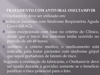 TRATAMENTO COM ANTIVIRAL OSELTAMIVIR
O Oseltamivir deve ser utilizado em:
# todos os pacientes com Síndrome Respiratória Aguda
   Grave (SRAG);
# casos excepcionais com base no critério do Clínico,
   desde que o início dos sintomas tenha ocorrido no
   período de até 48 horas;
# também, a critério médico, o medicamento está
   indicado para tratar pacientes com síndrome gripal
   que sejam portadores de fatores de risco.
Segundo a orientação do fabricante, o Oseltamivir deve
   ser usado durante a gravidez somente se o benefício
   justificar o risco potencial para o feto.
 