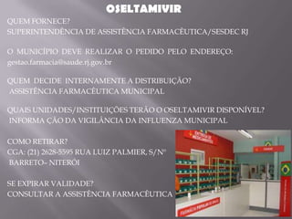 OSELTAMIVIR
QUEM FORNECE?
SUPERINTENDÊNCIA DE ASSISTÊNCIA FARMACÊUTICA/SESDEC RJ

O MUNICÍPIO DEVE REALIZAR O PEDIDO PELO ENDEREÇO:
gestao.farmacia@saude.rj.gov.br

QUEM DECIDE INTERNAMENTE A DISTRIBUIÇÃO?
ASSISTÊNCIA FARMACÊUTICA MUNICIPAL

QUAIS UNIDADES/INSTITUIÇÕES TERÃO O OSELTAMIVIR DISPONÍVEL?
INFORMA ÇÃO DA VIGILÂNCIA DA INFLUENZA MUNICIPAL

COMO RETIRAR?
CGA: (21) 2628-5595 RUA LUIZ PALMIER, S/Nº
BARRETO– NITERÓI

SE EXPIRAR VALIDADE?
CONSULTAR A ASSISTÊNCIA FARMACÊUTICA
 