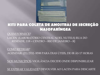 KITS PARA COLETA DE AMOSTRAS DE SECREÇÃO
               NASOFARÍNGEA
QUEM FORNECE?
LACEN (LABORATÓRIO CENTRAL NOEL NUTELS) RUA DO
  RESENDE, 118 – CENTRO – RIO DE JANEIRO – RJ

COMO RETIRAR?
AGENDAR: (21) 2332- 8598 PARA DIAS ÚTEIS, DE 08 ÀS 17 HORAS

NOS MUNICÍPIOS: VIGILÂNCIA DECIDE ONDE DISPONIBILIZAR

SE EXPIRAR VALIDADE? DEVOLVER AO LACEN PARA DESCARTE
 