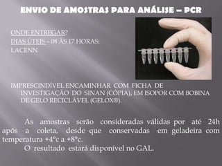 ENVIO DE AMOSTRAS PARA ANÁLISE – PCR

  ONDE ENTREGAR?
  DIAS ÚTEIS – 08 ÀS 17 HORAS:
  LACENN




  IMPRESCINDÍVEL ENCAMINHAR COM FICHA DE
     INVESTIGAÇÃO DO SINAN (CÓPIA), EM ISOPOR COM BOBINA
     DE GELO RECICLÁVEL (GELOX®).


      As amostras serão consideradas válidas por até 24h
após a coleta, desde que conservadas em geladeira com
temperatura +4°c a +8°c.
      O resultado estará disponível no GAL.
 