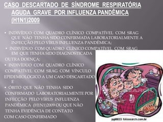 CASO DESCARTADO DE SÍNDROME RESPIRATÓRIA
  AGUDA GRAVE POR INFLUENZA PANDÊMICA
  (H1N1)2009
• INDIVÍDUO COM QUADRO CLÍNICO COMPATÍVEL COM SRAG
   QUE NÃO TENHA SIDO CONFIRMADA LABORATORIALMENTE A
   INFECÇÃO PELO VÍRUS INFLUENZA PANDÊMICA;
• INDIVÍDUO COM QUADRO CLÍNICO COMPATÍVEL COM SRAG
   EM QUE TENHA SIDO DIAGNOSTICADA
OUTRA DOENÇA;
• INDIVÍDUO COM QUADRO CLÍNICO
COMPATÍVEL COM SRAG COM VÍNCULO
EPIDEMIOLÓGICO A UM CASO DESCARTADO LABORATORIALMENTE;
   E
• ÓBITO QUE NÃO TENHA SIDO
CONFIRMADO LABORATORIALMENTE POR
INFECÇÃO PELO VÍRUS INFLUENZA
PANDÊMICA (H1N1)2009 OU QUE NÃO
TENHA EVIDÊNCIA DE CONTATO
COM CASO CONFIRMADO
 
