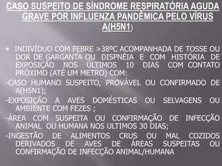CASO SUSPEITO DE SÍNDROME RESPIRATÓRIA AGUDA
   GRAVE POR INFLUENZA PANDÊMICA PELO VÍRUS
                     A(H5N1)

• INDIVÍDUO COM FEBRE >38ºC ACOMPANHADA DE TOSSE OU
   DOR DE GARGANTA OU DISPNÉIA E COM HISTÓRIA DE
   EXPOSIÇÃO NOS ÚLTIMOS 10 DIAS COM CONTATO
   PRÓXIMO (ATÉ UM METRO) COM:
-CASO HUMANO SUSPEITO, PROVÁVEL OU CONFIRMADO DE
   A(H5N1);
-EXPOSIÇÃO A AVES DOMÉSTICAS OU SELVAGENS OU
   AMBIENTE COM FEZES ;
-ÁREA COM SUSPEITA OU CONFIRMAÇÃO DE INFECÇÃO
   ANIMAL OU HUMANA NOS ULTIMOS 30 DIAS;
-INGESTÃO DE ALIMENTOS CRUS OU MAL COZIDOS
   DERIVADOS DE AVES DE ÁREAS SUSPEITAS OU
   CONFIRMAÇÃO DE INFECÇÃO ANIMAL/HUMANA
 