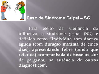 Caso de Síndrome Gripal – SG

     Para efeito da vigilância da
influenza, a síndrome gripal (SG) é
definida como “indivíduo com doença
aguda (com duração máxima de cinco
dias), apresentando febre (ainda que
referida) acompanhada de tosse ou dor
de garganta, na ausência de outros
diagnósticos”.
 