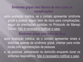 Síndrome gripal com fatores de risco para as
                        complicações:
após avaliação médica, se o contato apresentar síndrome
   gripal e possuir algum fator de risco para complicações,
   seguir as orientações contidas no Protocolo de Manejo
   Clínico. Não é necessário notificar o caso.
            Síndrome gripal sem fator de risco:
após avaliação médica, se o contato apresentar sinais e
   sintomas apenas de síndrome gripal, orientar para evitar
   locais com aglomerações de pessoas
e, se possível, permanecer no domicílio enquanto durar os
   sintomas respiratórios. Não é necessário notificar o caso.
 