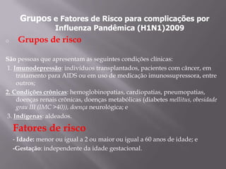 Grupos e Fatores de Risco para complicações por
                   Influenza Pandêmica (H1N1)2009
o    Grupos de risco

São pessoas que apresentam as seguintes condições clínicas:
1. Imunodepressão: indivíduos transplantados, pacientes com câncer, em
    tratamento para AIDS ou em uso de medicação imunossupressora, entre
    outros;
2. Condições crônicas: hemoglobinopatias, cardiopatias, pneumopatias,
    doenças renais crônicas, doenças metabólicas (diabetes mellitus, obesidade
    grau III (IMC >40)), doença neurológica; e
3. Indígenas: aldeados.

    Fatores de risco
    - Idade: menor ou igual a 2 ou maior ou igual a 60 anos de idade; e
    -Gestação: independente da idade gestacional.
 