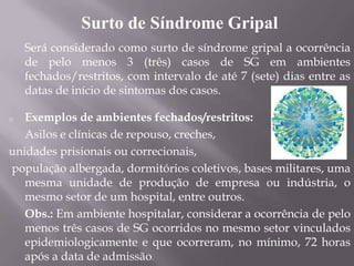 Surto de Síndrome Gripal
    Será considerado como surto de síndrome gripal a ocorrência
    de pelo menos 3 (três) casos de SG em ambientes
    fechados/restritos, com intervalo de até 7 (sete) dias entre as
    datas de início de sintomas dos casos.

o  Exemplos de ambientes fechados/restritos:
   Asilos e clínicas de repouso, creches,
unidades prisionais ou correcionais,
população albergada, dormitórios coletivos, bases militares, uma
   mesma unidade de produção de empresa ou indústria, o
   mesmo setor de um hospital, entre outros.
   Obs.: Em ambiente hospitalar, considerar a ocorrência de pelo
   menos três casos de SG ocorridos no mesmo setor vinculados
   epidemiologicamente e que ocorreram, no mínimo, 72 horas
   após a data de admissão.
 