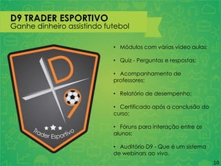 D9 TRADER ESPORTIVO
Ganhe dinheiro assistindo futebol
• Módulos com várias vídeo aulas;
• Quiz - Perguntas e respostas;
• Acompanhamento de
professores;
• Relatório de desempenho;
• Certificado após a conclusão do
curso;
• Fóruns para interação entre os
alunos;
• Auditório D9 - Que é um sistema
de webinars ao vivo.
10
 