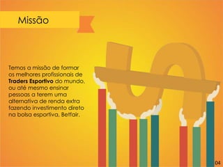 Missão
Temos a missão de formar
os melhores profissionais de
Traders Esportivo do mundo,
ou até mesmo ensinar
pessoas a terem uma
alternativa de renda extra
fazendo investimento direto
na bolsa esportiva, Betfair.
04
 