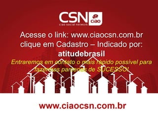 Acesse o link: www.ciaocsn.com.br
clique em Cadastro – Indicado por:
atitudebrasil
Entraremos em contato o mais rápido possível para
fazermos parcerias de SUCESSO!
 