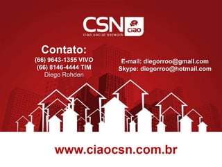 Contato:
(66) 9643-1355 VIVO
(66) 8146-4444 TIM
Diego Rohden
E-mail: diegorroo@gmail.com
Skype: diegorroo@hotmail.com
 