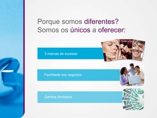 Porque somos diferentes?
Somos os únicos a oferecer:


  3 marcas de sucesso




  Facilidade nos negócios




  Ganhos Ilimitados
 
