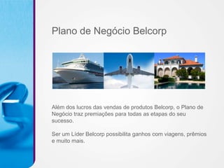 Plano de Negócio Belcorp




Além dos lucros das vendas de produtos Belcorp, o Plano de
Negócio traz premiações para todas as etapas do seu
sucesso.

Ser um Líder Belcorp possibilita ganhos com viagens, prêmios
e muito mais.
 