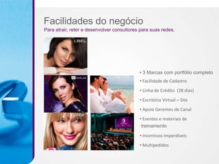 Facilidades do negócio
Para atrair, reter e desenvolver consultores para suas redes.




                                            • 3 Marcas com portfólio completo
                                            • Facilidade de Cadastro
                                            • Linha de Crédito (28 dias)
                                            • Escritório Virtual – Site
                                            • Apoio Gerentes de Canal
                                            • Eventos e materiais de
                                             treinamento

                                            • Incentivos Imperdíveis
                                            • Multipedidos
 
