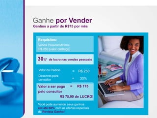 Ganhe por Vender
Ganhos a partir de R$75 por mês


  Requisitos:
  Venda Pessoal Mínima
  R$ 250 (valor catálogo)


  30%* de lucro nas vendas pessoais

   Valor do Pedido          =   R$ 250
   Desconto para
   consultor                =   30%

  Valor a ser pago = R$ 175
  pelo consultor
               R$ 75,00 de LUCRO!

  Você pode aumentar seus ganhos
  em até 60% com as ofertas especiais
  da Revista Ganho!
 