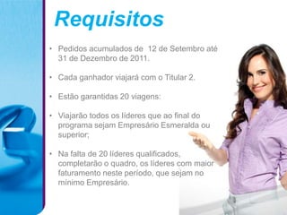 Requisitos
• Pedidos acumulados de 12 de Setembro até
  31 de Dezembro de 2011.

• Cada ganhador viajará com o Titular 2.

• Estão garantidas 20 viagens:

• Viajarão todos os líderes que ao final do
  programa sejam Empresário Esmeralda ou
  superior;

• Na falta de 20 líderes qualificados,
  completarão o quadro, os líderes com maior
  faturamento neste período, que sejam no
  mínimo Empresário.
 