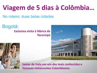 Viagem de 5 dias à Colômbia…
No roteiro: duas belas cidades

Bogotá:
      Exclusiva visita à fábrica de
                         Tocancipá




            Jantar de Gala em um dos mais conhecidos e
            famosos restaurantes Colombianos.
 