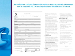 Para efetivar o cadastro é necessário enviar o contrato assinado juntamente
    com as cópias de RG, CPF e Comprovante de Residência do 1º titular
 