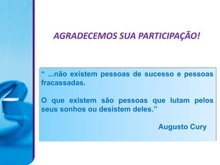 AGRADECEMOS SUA PARTICIPAÇÃO!


“ ...não existem pessoas de sucesso e pessoas
fracassadas.

O que existem são pessoas que lutam pelos
seus sonhos ou desistem deles.”

                              Augusto Cury
 
