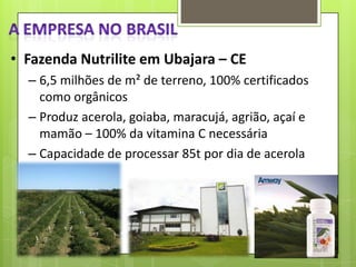 • Fazenda Nutrilite em Ubajara – CE
– 6,5 milhões de m² de terreno, 100% certificados
como orgânicos
– Produz acerola, goiaba, maracujá, agrião, açaí e
mamão – 100% da vitamina C necessária
– Capacidade de processar 85t por dia de acerola

 