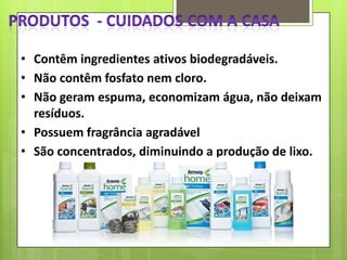 • Contêm ingredientes ativos biodegradáveis.
• Não contêm fosfato nem cloro.
• Não geram espuma, economizam água, não deixam
resíduos.
• Possuem fragrância agradável
• São concentrados, diminuindo a produção de lixo.

 