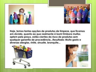 Hoje, temos tantas opções de produtos de limpeza, que ficamos
em dúvida, quanto ao que realmente é bom! Embora muitos
optem pelo preço, estão cientes do risco de produtos sem
qualquer garantia de procedência...Resultado: Muito gasto e
diversas alergias, rinite, sinusite, bronquite...

 