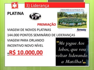 3) Liderança

PLATINA
PREMIAÇÃO
VIAGEM DE NOVOS PLATINAS
144.000 PONTOS SEMINÁRIO DE LIDERANÇAS
VIAGEM PARA ORLANDO
INCENTIVO NOVO NÍVEL

R$ 10.000,00

+

 