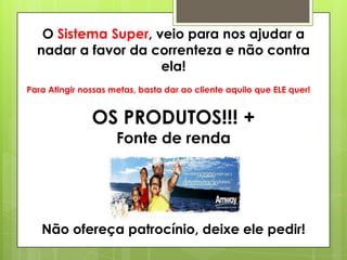 O Sistema Super, veio para nos ajudar a
nadar a favor da correnteza e não contra
ela!
Para Atingir nossas metas, basta dar ao cliente aquilo que ELE quer!

OS PRODUTOS!!! +
Fonte de renda

Não ofereça patrocínio, deixe ele pedir!

 
