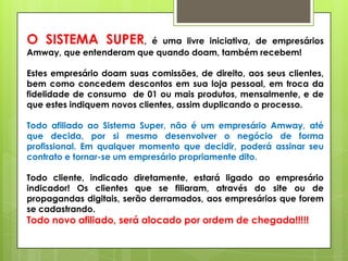 O SISTEMA SUPER,

é uma livre iniciativa, de empresários
Amway, que entenderam que quando doam, também recebem!

Estes empresário doam suas comissões, de direito, aos seus clientes,
bem como concedem descontos em sua loja pessoal, em troca da
fidelidade de consumo de 01 ou mais produtos, mensalmente, e de
que estes indiquem novos clientes, assim duplicando o processo.
Todo afiliado ao Sistema Super, não é um empresário Amway, até
que decida, por si mesmo desenvolver o negócio de forma
profissional. Em qualquer momento que decidir, poderá assinar seu
contrato e tornar-se um empresário propriamente dito.
Todo cliente, indicado diretamente, estará ligado ao empresário
indicador! Os clientes que se filiaram, através do site ou de
propagandas digitais, serão derramados, aos empresários que forem
se cadastrando.

Todo novo afiliado, será alocado por ordem de chegada!!!!!

 