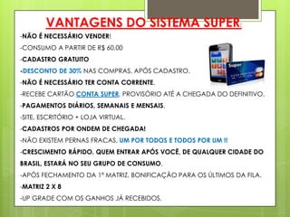 VANTAGENS DO SISTEMA SUPER:
-NÃO É NECESSÁRIO VENDER!
-CONSUMO A PARTIR DE R$ 60,00
-CADASTRO GRATUITO
-DESCONTO DE 30% NAS COMPRAS, APÓS CADASTRO.
-NÃO É NECESSÁRIO TER CONTA CORRENTE.

-RECEBE CARTÃO CONTA SUPER, PROVISÓRIO ATÉ A CHEGADA DO DEFINITIVO.
-PAGAMENTOS DIÁRIOS, SEMANAIS E MENSAIS.
-SITE, ESCRITÓRIO + LOJA VIRTUAL.
-CADASTROS POR ONDEM DE CHEGADA!

-NÃO EXISTEM PERNAS FRACAS, UM POR TODOS E TODOS POR UM !!
-CRESCIMENTO RÁPIDO. QUEM ENTRAR APÓS VOCÊ, DE QUALQUER CIDADE DO
BRASIL, ESTARÁ NO SEU GRUPO DE CONSUMO.
-APÓS FECHAMENTO DA 1ª MATRIZ, BONIFICAÇÃO PARA OS ÚLTIMOS DA FILA.
-MATRIZ 2 X 8
-UP GRADE COM OS GANHOS JÁ RECEBIDOS.

 