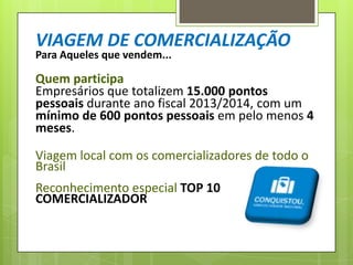VIAGEM DE COMERCIALIZAÇÃO
Para Aqueles que vendem...

Quem participa
Empresários que totalizem 15.000 pontos
pessoais durante ano fiscal 2013/2014, com um
mínimo de 600 pontos pessoais em pelo menos 4
meses.
Viagem local com os comercializadores de todo o
Brasil

Reconhecimento especial TOP 10
COMERCIALIZADOR

 