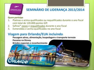 SEMINÁRIO DE LIDERANÇA 2013/2014
Quem participa

1.
2.
3.

Platinas e acima qualificados ou requalificados durante o ano fiscal
com total de 120.000 pontos GIP.
Safiras* novos e requalificados durante o ano fiscal
Esmeraldas e acima qualificados no ano fiscal

Viagem para Orlando/EUA incluindo:
Passagem aérea, alimentação, hospedagem e transporte terreste
Passeios na Disney
Brindes especiais e reconhecimento

 