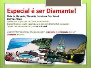 Especial é ser Diamante!
Clube de Diamante / Diamante Executivo / Peter Island
Quem participa
Diamantes viajam para o Clube de Diamantes
Diamantes Executivos viajam para o Clube de Diamantes Executivos
Duplos Diamantes viajam para Peter Island

Viagem Internacional de alto padrão com o requinte e sofisticação que um
Diamante merece.

 