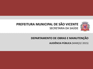 PREFEITURA MUNICIPAL DE SÃO VICENTE
SECRETARIA DA SAÚDE
DEPARTAMENTO DE OBRAS E MANUTENÇÃO
AUDIÊNCIA PÚBLICA (MARÇO/ 2015)
 