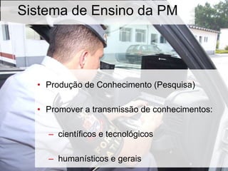 Sistema de Ensino da PM
• Produção de Conhecimento (Pesquisa)
• Promover a transmissão de conhecimentos:
– científicos e tecnológicos
– humanísticos e gerais
 