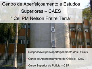 Centro de Aperfeiçoamento e Estudos
Superiores – CAES
“ Cel PM Nelson Freire Terra”
• Responsável pelo aperfeiçoamento dos Oficiais
• Curso de Aperfeiçoamento de Oficiais - CAO
• Curso Superior de Polícia – CSP
 
