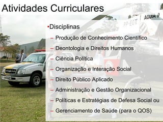•Disciplinas
– Produção de Conhecimento Científico
– Deontologia e Direitos Humanos
– Ciência Política
– Organização e Interação Social
– Direito Público Aplicado
– Administração e Gestão Organizacional
– Políticas e Estratégias de Defesa Social ou
– Gerenciamento de Saúde (para o QOS)
Atividades Curriculares
 