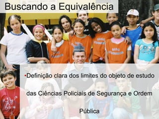 Buscando a Equivalência
•Definição clara dos limites do objeto de estudo
das Ciências Policiais de Segurança e Ordem
Pública
 