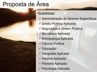 •Subáreas:
Administração de Setores Específicos
Direito Público Aplicado
Segurança e Ordem Pública
Sociologia Aplicada
Antropologia Aplicada
Ciência Política
Educação
Geografia Aplicada
História Aplicada
Filosofia Aplicada
Psicologia Aplicada
Proposta de Área
 